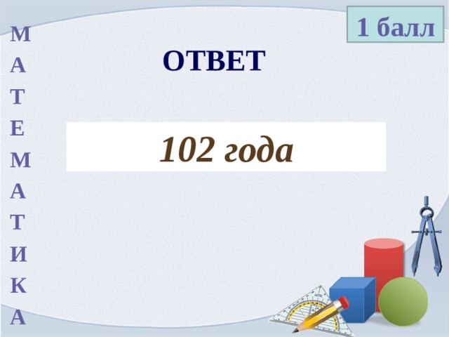 1 балл М А Т Е М А Т И К А ОТВЕТ 102 года 