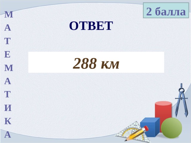 2 балла М А Т Е М А Т И К А ОТВЕТ 288 км 