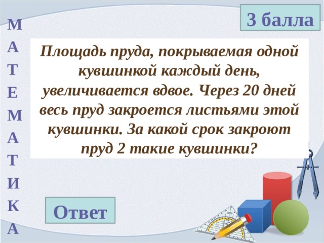 3 балла М А Т Е М А Т И К А Площадь пруда, покрываемая одной кувшинкой каждый день, увеличивается вдвое. Через 20 дней весь пруд закроется листьями этой кувшинки. За какой срок закроют пруд 2 такие кувшинки? Ответ 