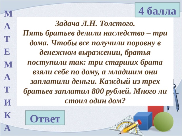 4 балла М А Т Е М А Т И К А Задача Л.Н. Толстого. Пять братьев делили наследство – три дома. Чтобы все получили поровну в денежном выражении, братья поступили так: три старших брата взяли себе по дому, а младшим они заплатили деньги. Каждый из трех братьев заплатил 800 рублей. Много ли стоил один дом? Ответ 