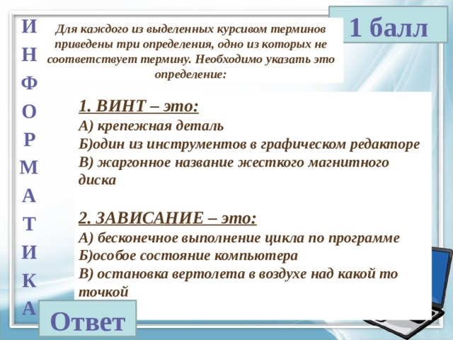 1 балл И Н Ф О Р М А Т И К А Для каждого из выделенных курсивом терминов приведены три определения, одно из которых не соответствует термину. Необходимо указать это определение: 1. ВИНТ – это: А) крепежная деталь Б)один из инструментов в графическом редакторе В) жаргонное название жесткого магнитного диска  2. ЗАВИСАНИЕ – это: А) бесконечное выполнение цикла по программе Б)особое состояние компьютера В) остановка вертолета в воздухе над какой то точкой  Ответ 