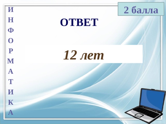 2 балла И Н Ф О Р М А Т И К А ОТВЕТ 12 лет 