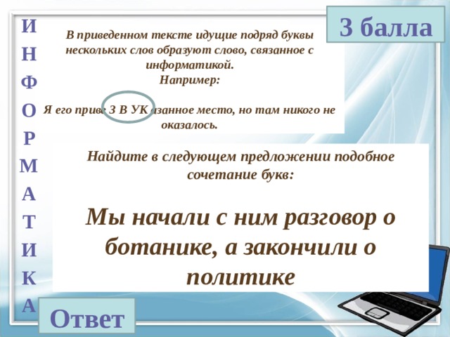 3 балла И Н Ф О Р М А Т И К А В приведенном тексте идущие подряд буквы нескольких слов образуют слово, связанное с информатикой. Например:  Я его приве З В УК азанное место, но там никого не оказалось. Найдите в следующем предложении подобное сочетание букв:  Мы начали с ним разговор о ботанике, а закончили о политике Ответ 