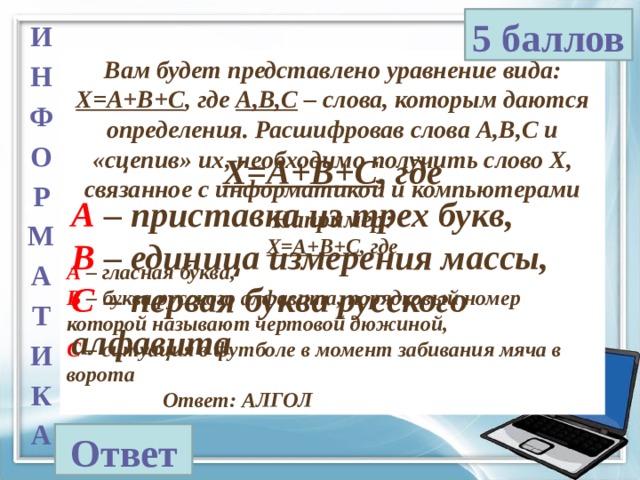 5 баллов И Н Ф О Р М А Т И К А Вам будет представлено уравнение вида: X=A+B+C , где А,В,С – слова, которым даются определения. Расшифровав слова А,В,С и «сцепив» их, необходимо получить слово Х, связанное с информатикой и компьютерами Например: X=A+B+C , где А – гласная буква, В – буква русского алфавита, порядковый номер которой называют чертовой дюжиной, С – ситуация в футболе в момент забивания мяча в ворота    Ответ: АЛГОЛ X=A+B+C , где А – приставка из трех букв, В – единица измерения массы, С – первая буква русского алфавита Ответ 