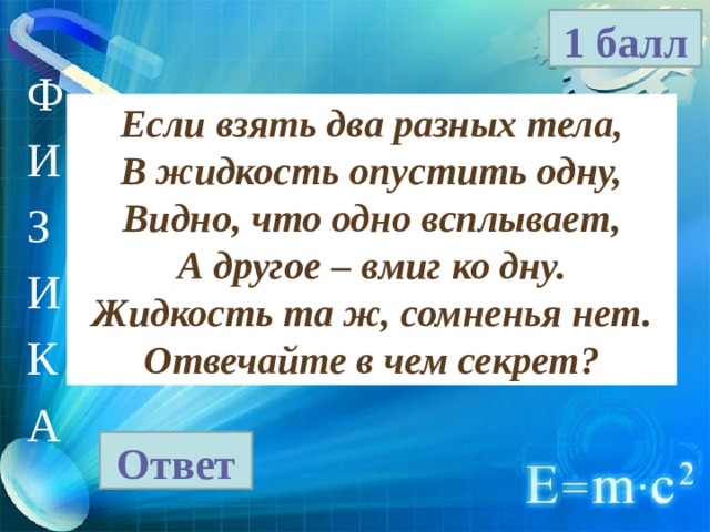 1 балл Ф И З И К А Если взять два разных тела, В жидкость опустить одну, Видно, что одно всплывает, А другое – вмиг ко дну. Жидкость та ж, сомненья нет. Отвечайте в чем секрет? Ответ 