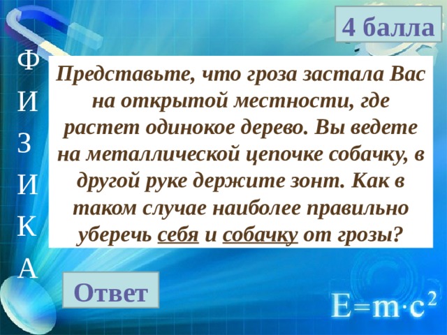4 балла Ф И З И К А Представьте, что гроза застала Вас на открытой местности, где растет одинокое дерево. Вы ведете на металлической цепочке собачку, в другой руке держите зонт. Как в таком случае наиболее правильно уберечь себя и собачку от грозы? Ответ 