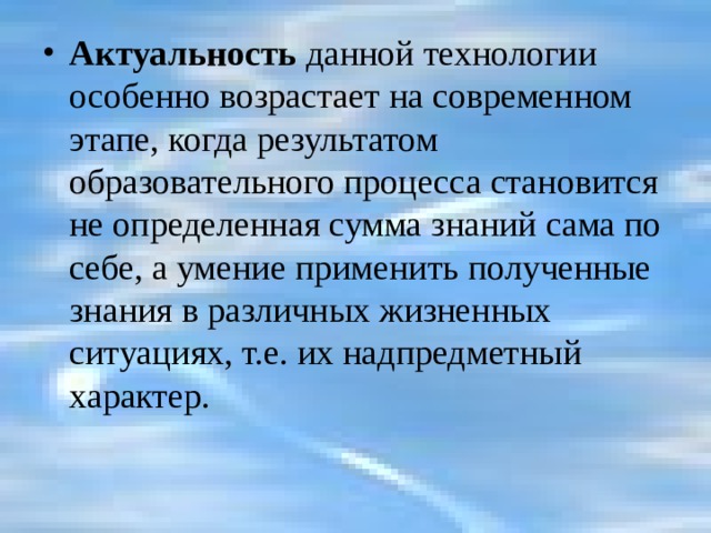 Актуальность данной технологии особенно возрастает на современном этапе, когда результатом образовательного процесса становится не определенная сумма знаний сама по себе, а умение применить полученные знания в различных жизненных ситуациях, т.е. их надпредметный характер. 