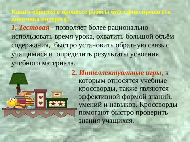  Каким образом в процессе работы будет фиксироваться динамика интереса?  1. Тестовая - позволяет более рационально использовать время урока, охватить большой объём содержания, быстро установить обратную связь с учащимися и определить результаты усвоения учебного материала.  2. Интеллектуальные игры , к которым относятся учебные кроссворды, также являются эффективной формой знаний, умений и навыков. Кроссворды помогают быстро проверить знания учащихся. 