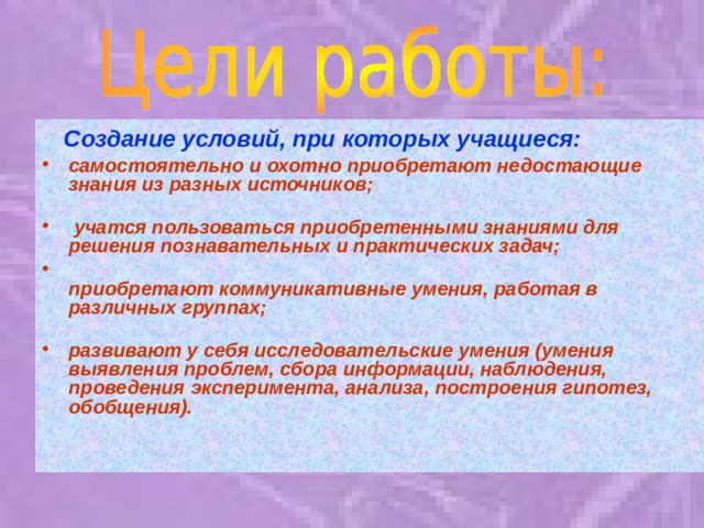 Создание условий, при которых учащиеся: самостоятельно и охотно приобретают недостающие знания из разных источников;    учатся пользоваться приобретенными знаниями для решения познавательных и практических задач;  приобретают коммуникативные умения, работая в различных группах;   развивают у себя исследовательские умения (умения выявления проблем, сбора информации, наблюдения, проведения эксперимента, анализа, построения гипотез, обобщения). 