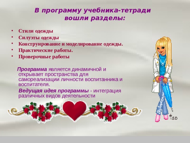 В программу учебника-тетради  вошли разделы:   Стили одежды Силуэты одежды Конструирование и моделирование одежды. Практические работы. Проверочные работы  Программа является динамичной и открывает пространства для самореализации личности воспитанника и воспитателя.  Ведущая идея программы - интеграция различных видов деятельности 