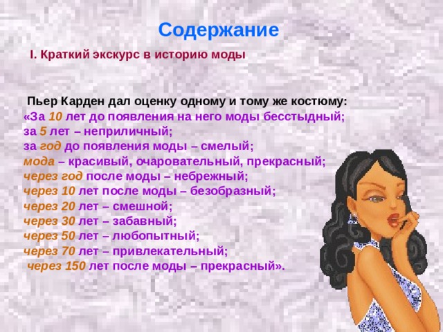 Содержание  I. Краткий экскурс в историю моды   Пьер Карден дал оценку одному и тому же костюму: «За 10 лет до появления на него моды бесстыдный; за 5  лет – неприличный; за год до появления моды – смелый; мода – красивый, очаровательный, прекрасный; через год после моды – небрежный; через 10 лет после моды – безобразный; через 20 лет – смешной; через 30 лет – забавный; через 50 лет – любопытный; через 70 лет – привлекательный;  через 150 лет после моды – прекрасный».  