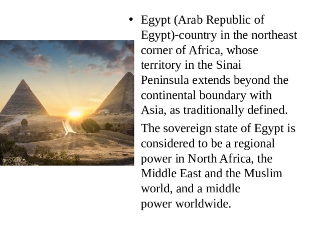 Egypt (Arab Republic of Egypt)-country in the northeast corner of Africa, whose territory in the Sinai Peninsula extends beyond the continental boundary with Asia, as traditionally defined. The sovereign state of Egypt is considered to be a regional power in North Africa, the Middle East and the Muslim world, and a middle power worldwide. 