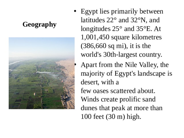Egypt lies primarily between latitudes 22° and 32°N, and longitudes 25° and 35°E. At 1,001,450 square kilometres (386,660 sq mi), it is the world's 30th-largest country. Apart from the Nile Valley, the majority of Egypt's landscape is desert, with a few oases scattered about. Winds create prolific sand dunes that peak at more than 100 feet (30 m) high. Geography 