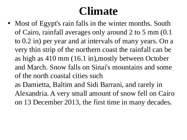 Climate Most of Egypt's rain falls in the winter months. South of Cairo, rainfall averages only around 2 to 5 mm (0.1 to 0.2 in) per year and at intervals of many years. On a very thin strip of the northern coast the rainfall can be as high as 410 mm (16.1 in),mostly between October and March. Snow falls on Sinai's mountains and some of the north coastal cities such as Damietta, Baltim and Sidi Barrani, and rarely in Alexandria. A very small amount of snow fell on Cairo on 13 December 2013, the first time in many decades. 