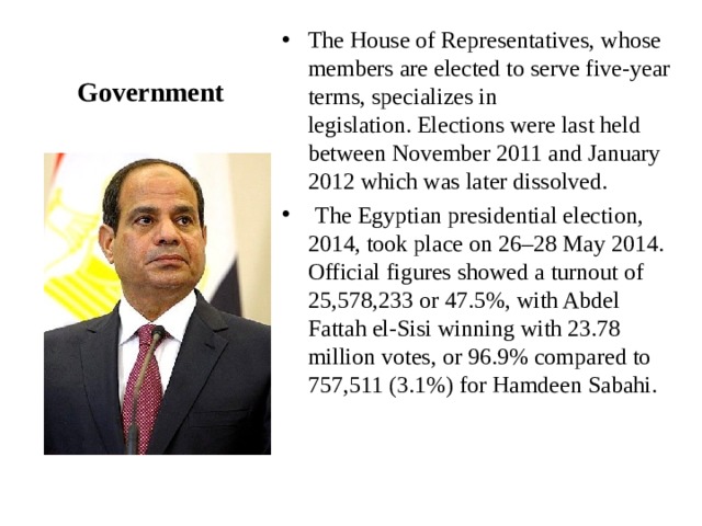 The House of Representatives, whose members are elected to serve five-year terms, specializes in legislation. Elections were last held between November 2011 and January 2012 which was later dissolved.    The Egyptian presidential election, 2014, took place on 26–28 May 2014. Official figures showed a turnout of 25,578,233 or 47.5%, with Abdel Fattah el-Sisi winning with 23.78 million votes, or 96.9% compared to 757,511 (3.1%) for Hamdeen Sabahi. Government 