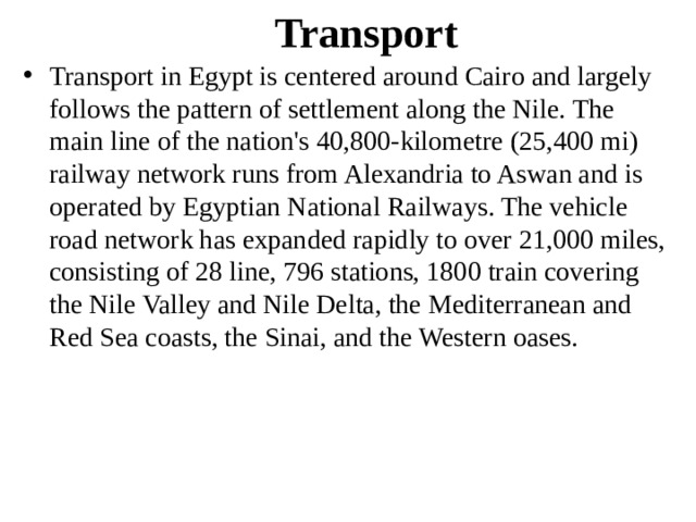 Transport Transport in Egypt is centered around Cairo and largely follows the pattern of settlement along the Nile. The main line of the nation's 40,800-kilometre (25,400 mi) railway network runs from Alexandria to Aswan and is operated by Egyptian National Railways. The vehicle road network has expanded rapidly to over 21,000 miles, consisting of 28 line, 796 stations, 1800 train covering the Nile Valley and Nile Delta, the Mediterranean and Red Sea coasts, the Sinai, and the Western oases. 