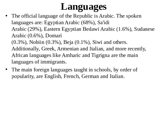 Languages The official language of the Republic is Arabic. The spoken languages are: Egyptian Arabic (68%), Sa'idi Arabic (29%), Eastern Egyptian Bedawi Arabic (1.6%), Sudanese Arabic (0.6%), Domari (0.3%), Nobiin (0.3%), Beja (0.1%), Siwi and others. Additionally, Greek, Armenian and Italian, and more recently, African languages like Amharic and Tigrigna are the main languages of immigrants. The main foreign languages taught in schools, by order of popularity, are English, French, German and Italian. 