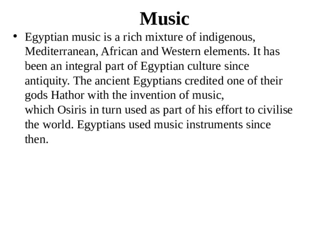Music Egyptian music is a rich mixture of indigenous, Mediterranean, African and Western elements. It has been an integral part of Egyptian culture since antiquity. The ancient Egyptians credited one of their gods Hathor with the invention of music, which Osiris in turn used as part of his effort to civilise the world. Egyptians used music instruments since then. 