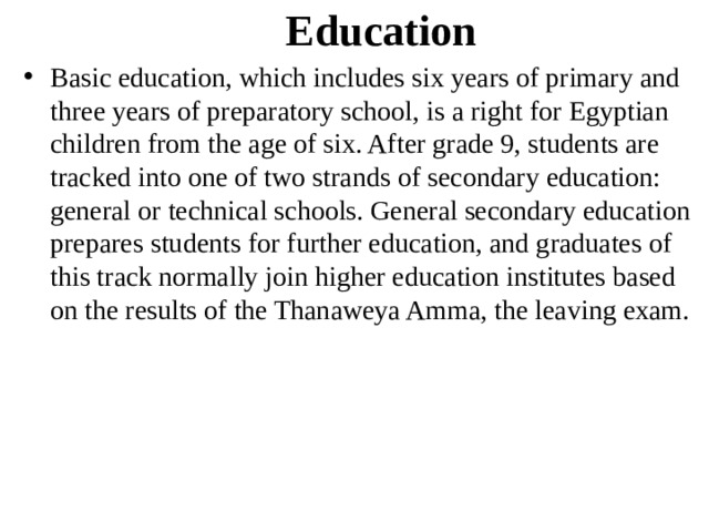 Education Basic education, which includes six years of primary and three years of preparatory school, is a right for Egyptian children from the age of six. After grade 9, students are tracked into one of two strands of secondary education: general or technical schools. General secondary education prepares students for further education, and graduates of this track normally join higher education institutes based on the results of the Thanaweya Amma, the leaving exam. 