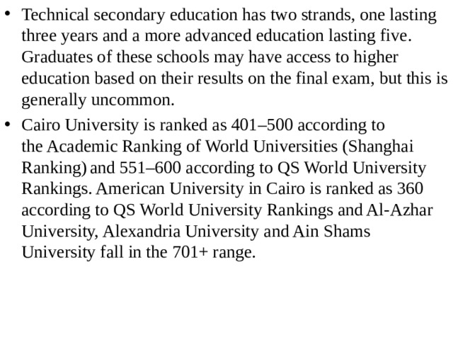 Technical secondary education has two strands, one lasting three years and a more advanced education lasting five. Graduates of these schools may have access to higher education based on their results on the final exam, but this is generally uncommon. Cairo University is ranked as 401–500 according to the Academic Ranking of World Universities (Shanghai Ranking)  and 551–600 according to QS World University Rankings. American University in Cairo is ranked as 360 according to QS World University Rankings and Al-Azhar University, Alexandria University and Ain Shams University fall in the 701+ range.  