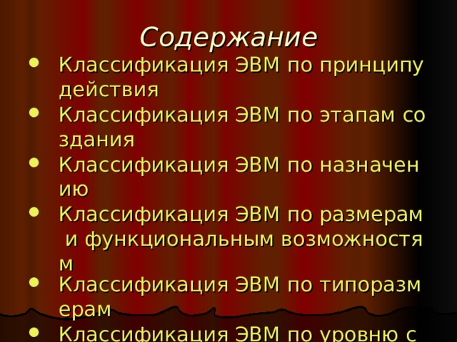 Содержание Классификация ЭВМ по принципу действия Классификация ЭВМ по этапам создания Классификация ЭВМ по назначению Классификация ЭВМ по размерам и функциональным возможностям Классификация ЭВМ по типоразмерам Классификация ЭВМ по уровню специализации 