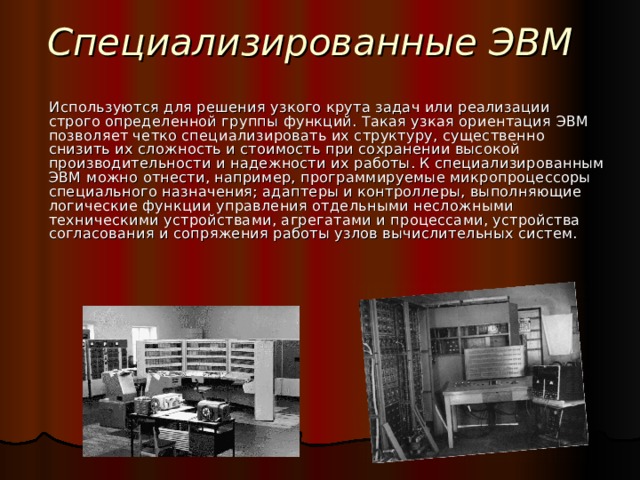 Специализированные ЭВМ Используются для решения узкого крута задач или реализации строго определенной группы функций. Такая узкая ориентация ЭВМ позволяет четко специализировать их структуру, существенно снизить их сложность и стоимость при сохранении высокой производительности и надежности их работы. К специализированным ЭВМ можно отнести, например, программируемые микропроцессоры специального назначения; адаптеры и контроллеры, выполняющие логические функции управления отдельными несложными техническими устройствами, агрегатами и процессами, устройства согласования и сопряжения работы узлов вычислительных систем.  