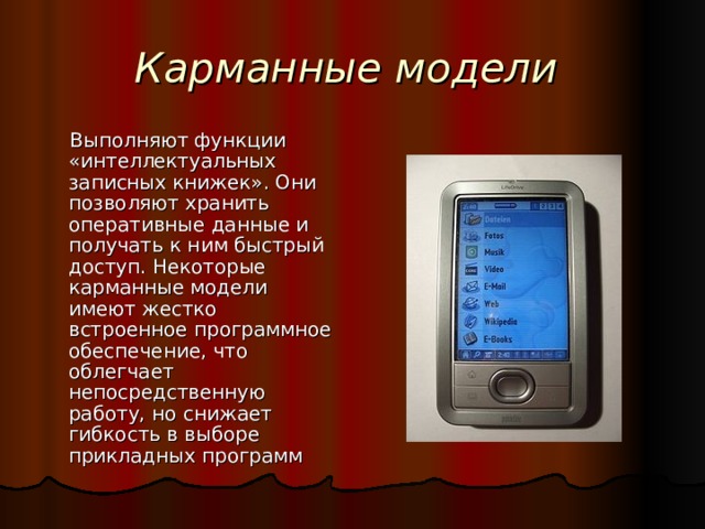 Карманные модели Выполняют функции «интеллектуальных записных книжек». Они позволяют хранить оперативные данные и получать к ним быстрый доступ. Некоторые карманные модели имеют жестко встроенное программное обеспечение, что облегчает непосредственную работу, но снижает гибкость в выборе прикладных программ 