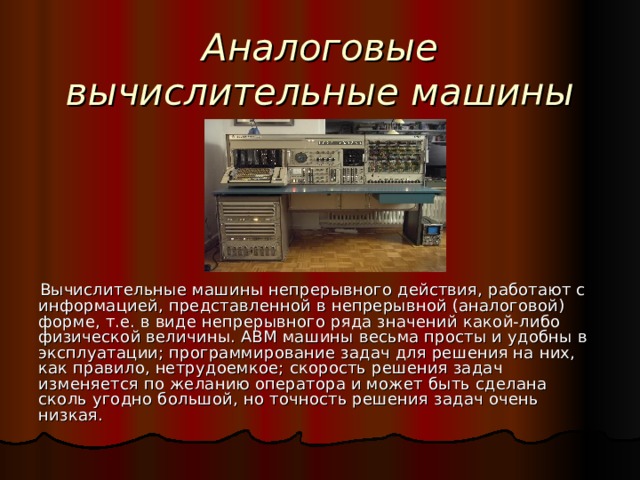 Аналоговые вычислительные машины (АВМ)  Вычислительные машины непрерывного действия, работают с информацией, представленной в непрерывной (аналоговой) форме, т.е. в виде непрерывного ряда значений какой-либо физической величины. АВМ машины весьма просты и удобны в эксплуатации; программирование задач для решения на них, как правило, нетрудоемкое; скорость решения задач изменяется по желанию оператора и может быть сделана сколь угодно большой, но точность решения задач очень низкая. 