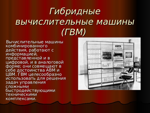 Гибридные вычислительные машины (ГВМ)  Вычислительные машины комбинированного действия, работают с информацией, представленной и в цифровой, и в аналоговой форме; они совмещают в себе достоинства АВМ и ЦВМ. ГВМ целесообразно использовать для решения задач управления сложными быстродействующими техническими комплексами. 
