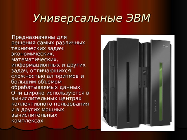 Универсальные ЭВМ Предназначены для решения самых различных технических задач: экономических, математических, информационных и других задач, отличающихся сложностью алгоритмов и большим объемом обрабатываемых данных. Они широко используются в вычислительных центрах коллективного пользования и в других мощных вычислительных комплексах 