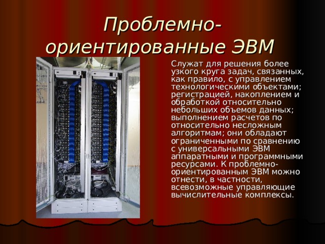 Проблемно-ориентированные ЭВМ  Служат для решения более узкого круга задач, связанных, как правило, с управлением технологическими объектами; регистрацией, накоплением и обработкой относительно небольших объемов данных; выполнением расчетов по относительно несложным алгоритмам; они обладают ограниченными по сравнению с универсальными ЭВМ аппаратными и программными ресурсами. К проблемно-ориентированным ЭВМ можно отнести, в частности, всевозможные управляющие вычислительные комплексы. 
