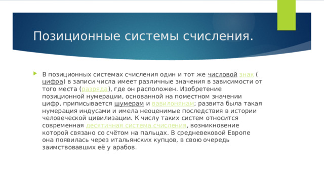 Позиционные системы счисления. В позиционных системах счисления один и тот же  числовой   знак  ( цифра ) в записи числа имеет различные значения в зависимости от того места ( разряда ), где он расположен. Изобретение позиционной нумерации, основанной на поместном значении цифр, приписывается  шумерам  и  вавилонянам ; развита была такая нумерация индусами и имела неоценимые последствия в истории человеческой цивилизации. К числу таких систем относится современная  десятичная система счисления , возникновение которой связано со счётом на пальцах. В средневековой Европе она появилась через итальянских купцов, в свою очередь заимствовавших её у арабов. 