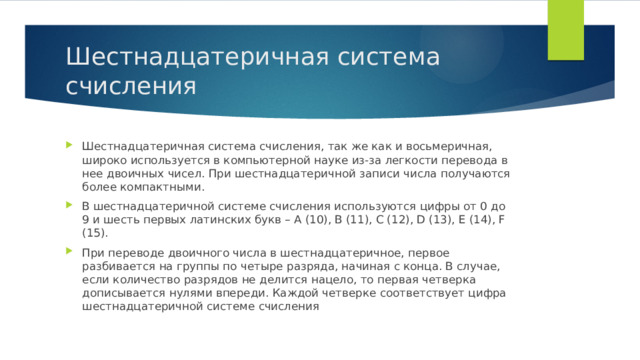Шестнадцатеричная система счисления Шестнадцатеричная система счисления, так же как и восьмеричная, широко используется в компьютерной науке из-за легкости перевода в нее двоичных чисел. При шестнадцатеричной записи числа получаются более компактными. В шестнадцатеричной системе счисления используются цифры от 0 до 9 и шесть первых латинских букв – A (10), B (11), C (12), D (13), E (14), F (15). При переводе двоичного числа в шестнадцатеричное, первое разбивается на группы по четыре разряда, начиная с конца. В случае, если количество разрядов не делится нацело, то первая четверка дописывается нулями впереди. Каждой четверке соответствует цифра шестнадцатеричной системе счисления 