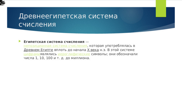 Древнеегипетская система счисления Египетская система счисления  —  непозиционная система счисления , которая употреблялась в  Древнем Египте  вплоть до начала  X века  н.э. В этой системе  цифрами являлись  иероглифические  символы; они обозначали числа 1, 10, 100 и т. д. до миллиона. 