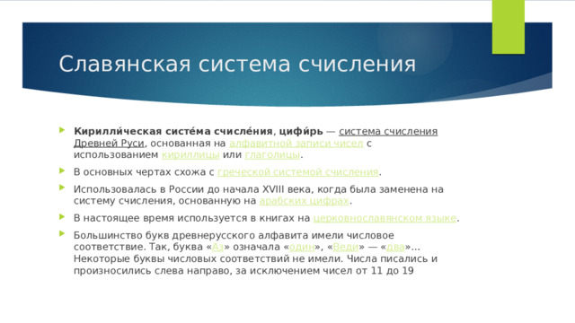 Славянская система счисления Кирилли́ческая систе́ма счисле́ния ,  цифи́рь  —  система счисления   Древней Руси , основанная на  алфавитной записи чисел  с использованием  кириллицы  или  глаголицы . В основных чертах схожа с  греческой системой счисления . Использовалась в России до начала XVIII века, когда была заменена на систему счисления, основанную на  арабских цифрах . В настоящее время используется в книгах на  церковнославянском языке . Большинство букв древнерусского алфавита имели числовое соответствие. Так, буква « Аз » означала « один », « Веди » — « два »… Некоторые буквы числовых соответствий не имели. Числа писались и произносились слева направо, за исключением чисел от 11 до 19  