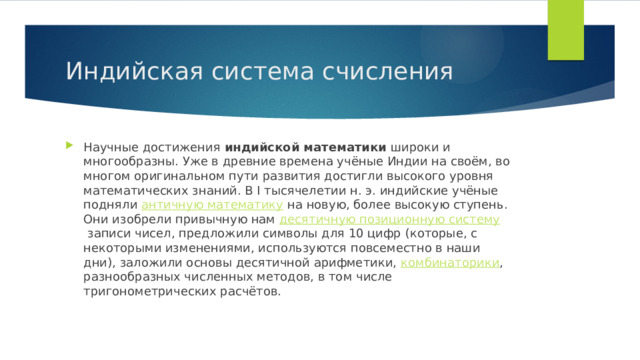 Индийская система счисления Научные достижения  индийской математики  широки и многообразны. Уже в древние времена учёные Индии на своём, во многом оригинальном пути развития достигли высокого уровня математических знаний. В I тысячелетии н. э. индийские учёные подняли  античную математику  на новую, более высокую ступень. Они изобрели привычную нам  десятичную позиционную систему  записи чисел, предложили символы для 10 цифр (которые, с некоторыми изменениями, используются повсеместно в наши дни), заложили основы десятичной арифметики,  комбинаторики , разнообразных численных методов, в том числе тригонометрических расчётов. 