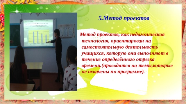  5.Метод проектов   Метод проектов, как педагогическая технология, ориентирован на самостоятельную деятельность учащихся, которую они выполняют в течение определённого отрезка времени.(проводятся на темы,которые не охвачены по программе). 