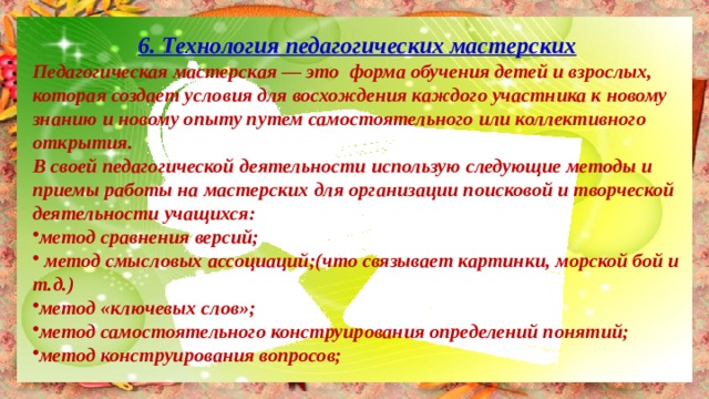 6. Технология педагогических мастерских Педагогическая мастерская — это форма обучения детей и взрослых, которая создает условия для восхождения каждого участника к новому знанию и новому опыту путем самостоятельного или коллективного открытия. В своей педагогической деятельности использую следующие методы и приемы работы на мастерских для организации поисковой и творческой деятельности учащихся: метод сравнения версий;  метод смысловых ассоциаций;(что связывает картинки, морской бой и т.д.) метод «ключевых слов»; метод самостоятельного конструирования определений понятий; метод конструирования вопросов; 