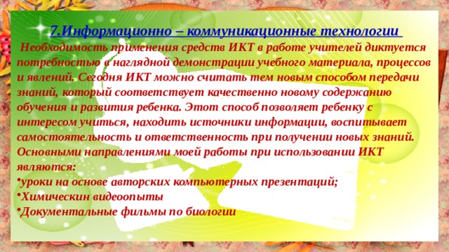 7.Информационно – коммуникационные технологии  Необходимость применения средств ИКТ в работе учителей диктуется потребностью в наглядной демонстрации учебного материала, процессов и явлений. Сегодня ИКТ можно считать тем новым способом передачи знаний, который соответствует качественно новому содержанию обучения и развития ребенка. Этот способ позволяет ребенку с интересом учиться, находить источники информации, воспитывает самостоятельность и ответственность при получении новых знаний. Основными направлениями моей работы при использовании ИКТ являются: уроки на основе авторских компьютерных презентаций; Химическин видеоопыты Документальные фильмы по биологии  