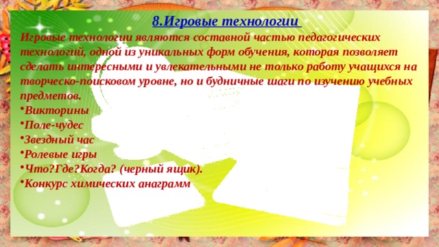 8.Игровые технологии Игровые технологии являются составной частью педагогических технологий, одной из уникальных форм обучения, которая позволяет сделать интересными и увлекательными не только работу учащихся на творческо-поисковом уровне, но и будничные шаги по изучению учебных предметов. Викторины Поле-чудес Звездный час Ролевые игры Что?Где?Когда? (черный ящик). Конкурс химических анаграмм  