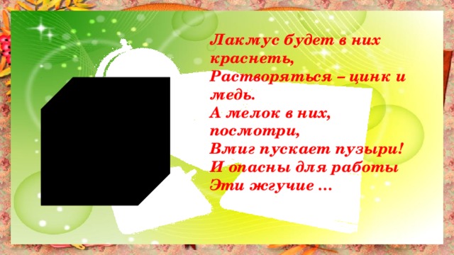 Лакмус будет в них краснеть, Растворяться – цинк и медь. А мелок в них, посмотри, Вмиг пускает пузыри! И опасны для работы Эти жгучие … 