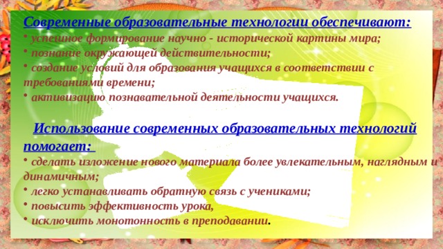 Современные образовательные технологии обеспечивают:  успешное формирование научно - исторической картины мира;  познание окружающей действительности;  создание условий для образования учащихся в соответствии с требованиями времени;  активизацию познавательной деятельности учащихся.   Использование современных образовательных технологий помогает:  сделать изложение нового материала более увлекательным, наглядным и динамичным;  легко устанавливать обратную связь с учениками;   повысить эффективность урока,  исключить монотонность в преподавании . 