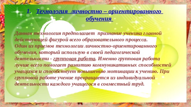 Технология  личностно – ориентированного обучения  Данная технология предполагает признание ученика главной действующей фигурой всего образовательного процесса. Один из приемов технологии личностно-ориентированного обучения, который использую в своей педагогической деятельности - групповая работа . Именно групповая работа лучше всего помогает развитию коммуникативных способностей учащихся и способствует повышению мотивации к учению. При групповой работе учение превращается из индивидуальной деятельности каждого учащегося в совместный труд. 