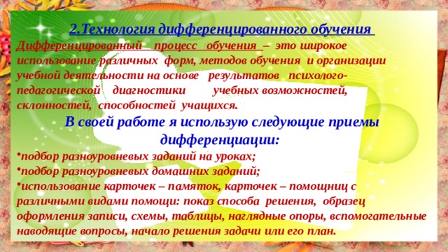 2.Технология дифференцированного обучения Дифференцированный процесс обучения – это широкое использование различных форм, методов обучения и организации учебной деятельности на основе результатов психолого-педагогической диагностики учебных возможностей, склонностей, способностей учащихся. В своей работе я использую следующие приемы дифференциации: подбор разноуровневых заданий на уроках; подбор разноуровневых домашних заданий; использование карточек – памяток, карточек – помощниц с различными видами помощи: показ способа решения, образец оформления записи, схемы, таблицы, наглядные опоры, вспомогательные наводящие вопросы, начало решения задачи или его план. 