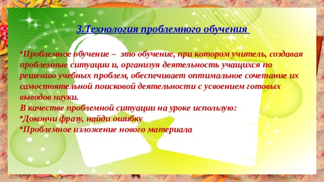 3.Технология проблемного обучения  Проблемное обучение – это обучение, при котором учитель, создавая проблемные ситуации и, организуя деятельность учащихся по решению учебных проблем, обеспечивает оптимальное сочетание их самостоятельной поисковой деятельности с усвоением готовых выводов науки. В качестве проблемной ситуации на уроке использую: Докончи фразу, найди ошибку Проблемное изложение нового материала 