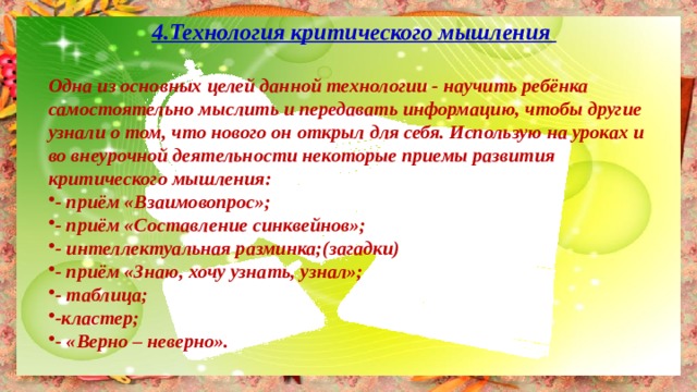 4.Технология критического мышления  Одна из основных целей данной технологии - научить ребёнка самостоятельно мыслить и передавать информацию, чтобы другие узнали о том, что нового он открыл для себя. Использую на уроках и во внеурочной деятельности некоторые приемы развития критического мышления: - приём «Взаимовопрос»; - приём «Составление синквейнов»; - интеллектуальная разминка;(загадки) - приём «Знаю, хочу узнать, узнал»; - таблица; -кластер; - «Верно – неверно». 