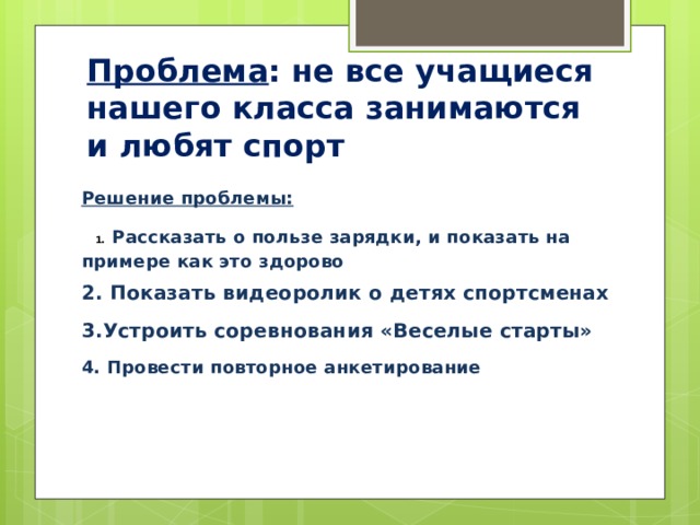 Проблема : не все учащиеся нашего класса занимаются и любят спорт Решение проблемы:  1. Рассказать о пользе зарядки, и показать на примере как это здорово 2. Показать видеоролик о детях спортсменах 3.Устроить соревнования «Веселые старты» 4. Провести повторное анкетирование   