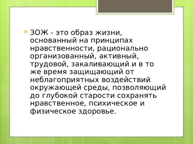 ЗОЖ - это образ жизни, основанный на принципах нравственности, рационально организованный, активный, трудовой, закаливающий и в то же время защищающий от неблагоприятных воздействий окружающей среды, позволяющий до глубокой старости сохранять нравственное, психическое и физическое здоровье. 