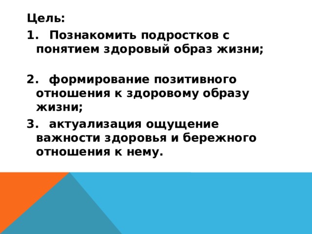 Цель: 1.  Познакомить подростков с понятием здоровый образ жизни; 2.  формирование позитивного отношения к здоровому образу жизни; 3.  актуализация ощущение важности здоровья и бережного отношения к нему.  