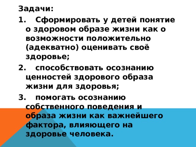 Задачи: 1.  Сформировать у детей понятие о здоровом образе жизни как о возможности положительно (адекватно) оценивать своё здоровье; 2.  способствовать осознанию ценностей здорового образа жизни для здоровья; 3.  помогать осознанию собственного поведения и образа жизни как важнейшего фактора, влияющего на здоровье человека.  